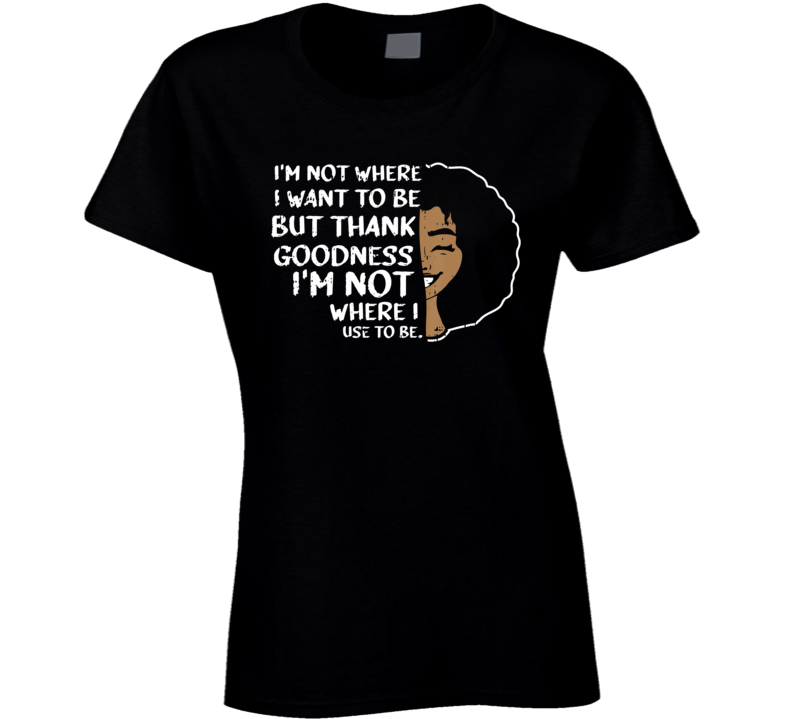 I'm Not Where I Want To Be But Thank Goodness I'm Not Where I Use To Be Black Culture Ladies T Shirt
